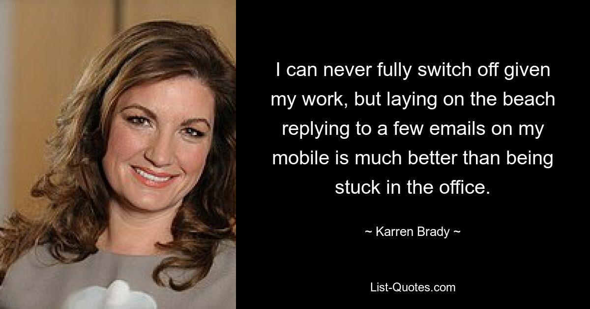 I can never fully switch off given my work, but laying on the beach replying to a few emails on my mobile is much better than being stuck in the office. — © Karren Brady