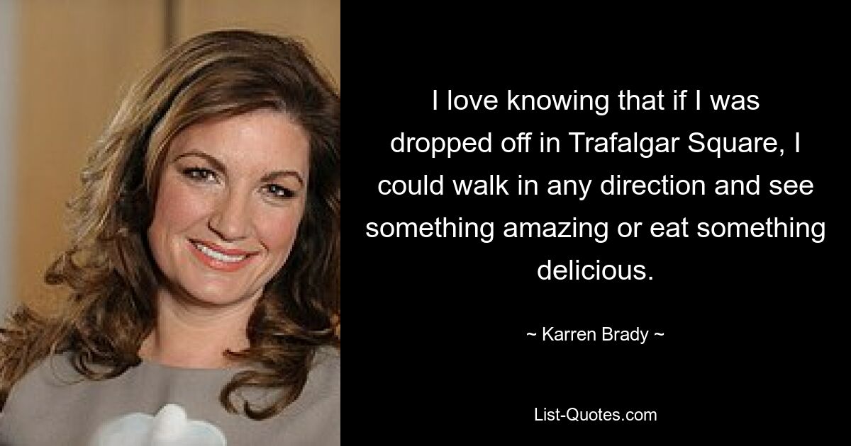 I love knowing that if I was dropped off in Trafalgar Square, I could walk in any direction and see something amazing or eat something delicious. — © Karren Brady