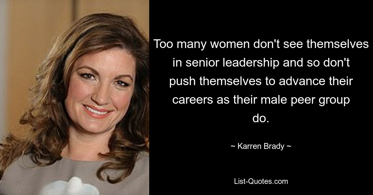 Too many women don't see themselves in senior leadership and so don't push themselves to advance their careers as their male peer group do. — © Karren Brady