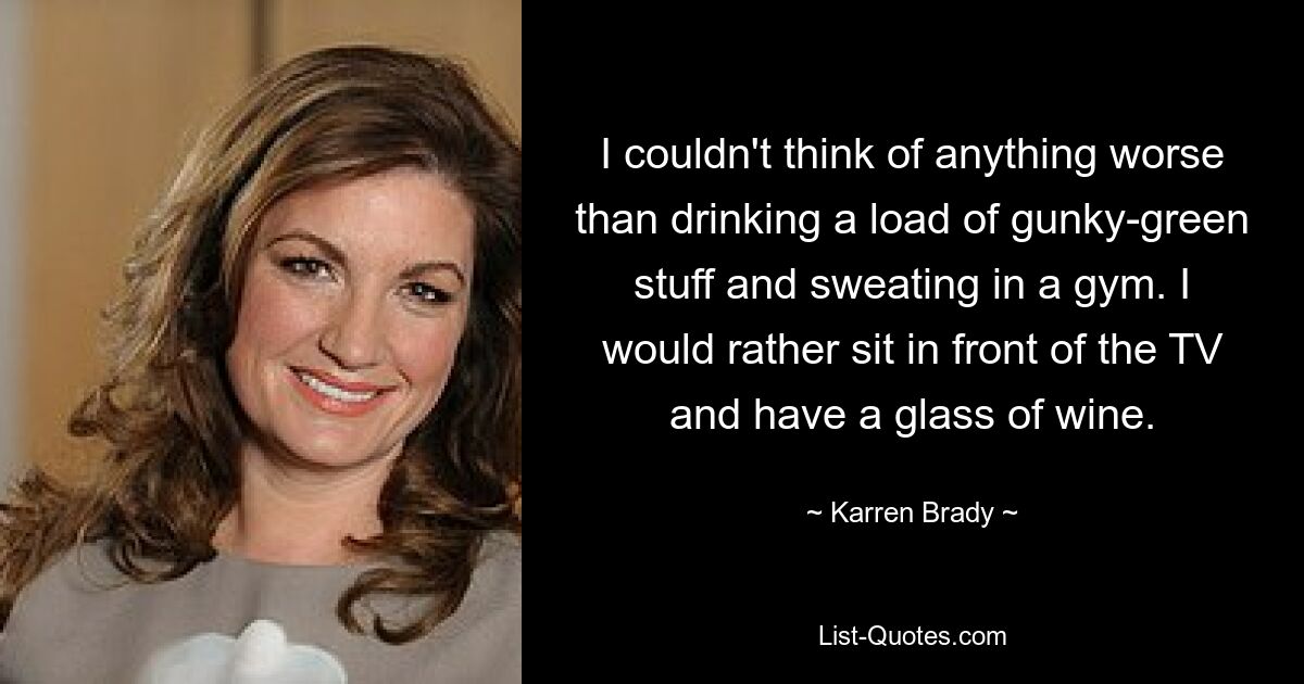 I couldn't think of anything worse than drinking a load of gunky-green stuff and sweating in a gym. I would rather sit in front of the TV and have a glass of wine. — © Karren Brady