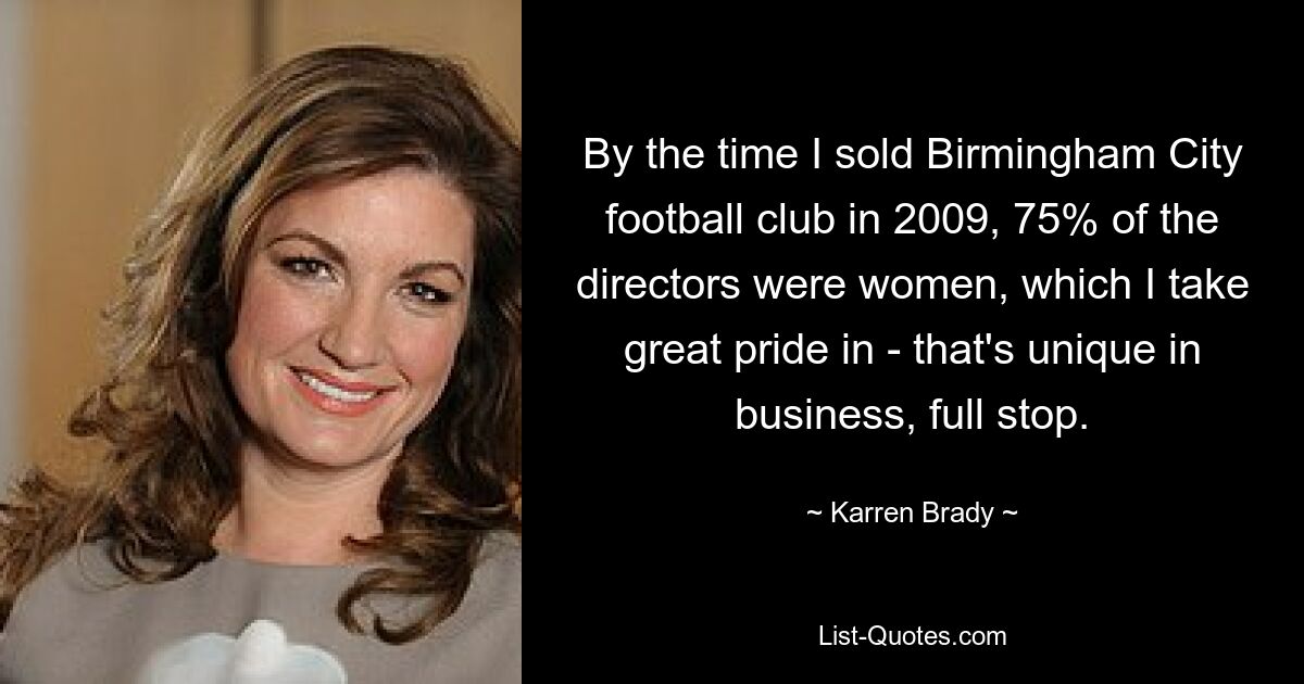 By the time I sold Birmingham City football club in 2009, 75% of the directors were women, which I take great pride in - that's unique in business, full stop. — © Karren Brady