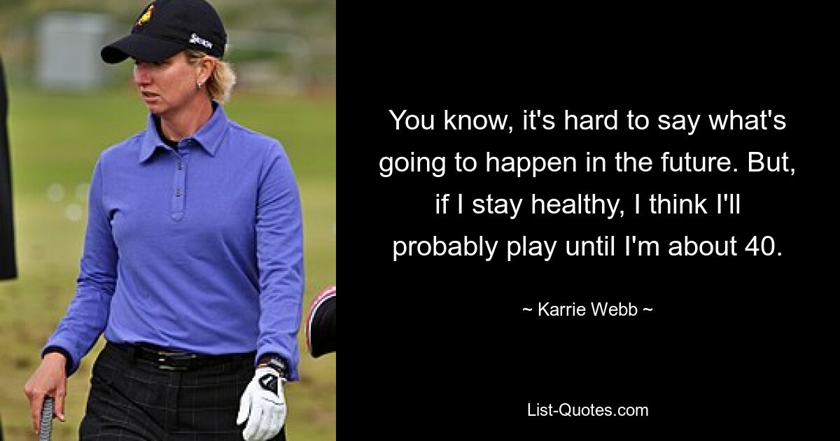 You know, it's hard to say what's going to happen in the future. But, if I stay healthy, I think I'll probably play until I'm about 40. — © Karrie Webb