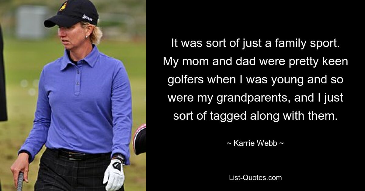 It was sort of just a family sport. My mom and dad were pretty keen golfers when I was young and so were my grandparents, and I just sort of tagged along with them. — © Karrie Webb