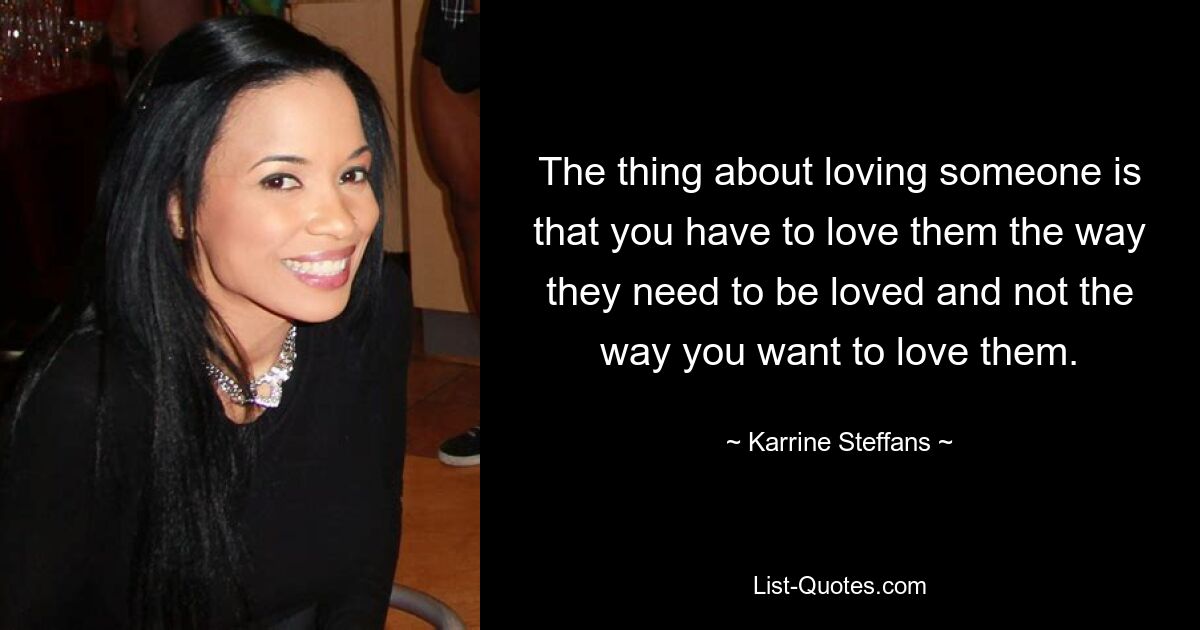 The thing about loving someone is that you have to love them the way they need to be loved and not the way you want to love them. — © Karrine Steffans