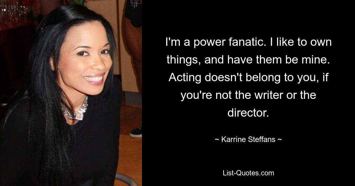 I'm a power fanatic. I like to own things, and have them be mine. Acting doesn't belong to you, if you're not the writer or the director. — © Karrine Steffans