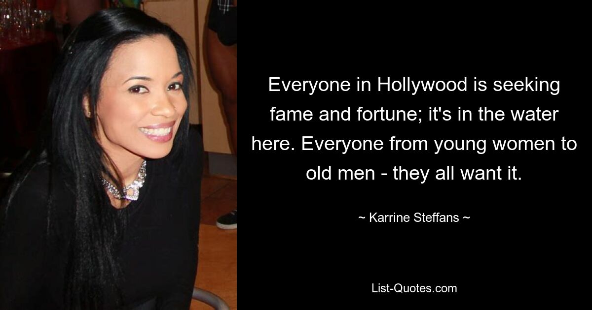 Everyone in Hollywood is seeking fame and fortune; it's in the water here. Everyone from young women to old men - they all want it. — © Karrine Steffans