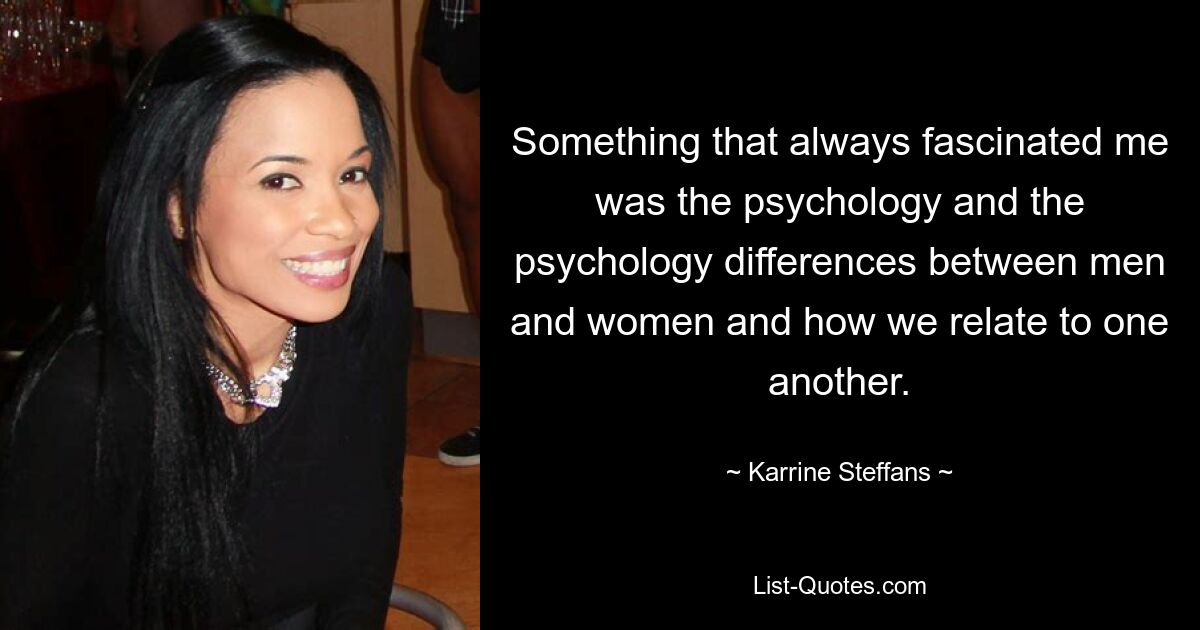 Something that always fascinated me was the psychology and the psychology differences between men and women and how we relate to one another. — © Karrine Steffans