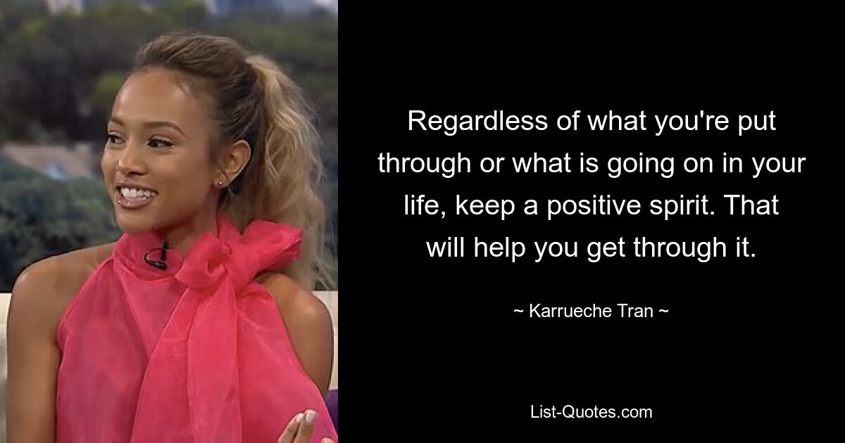 Regardless of what you're put through or what is going on in your life, keep a positive spirit. That will help you get through it. — © Karrueche Tran