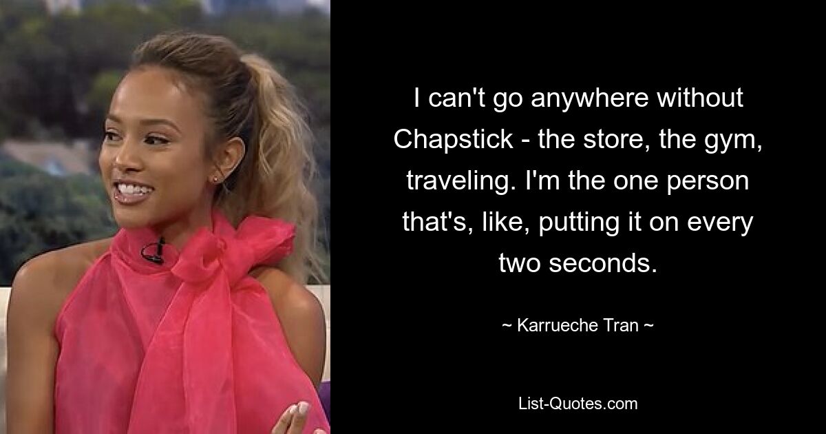 I can't go anywhere without Chapstick - the store, the gym, traveling. I'm the one person that's, like, putting it on every two seconds. — © Karrueche Tran