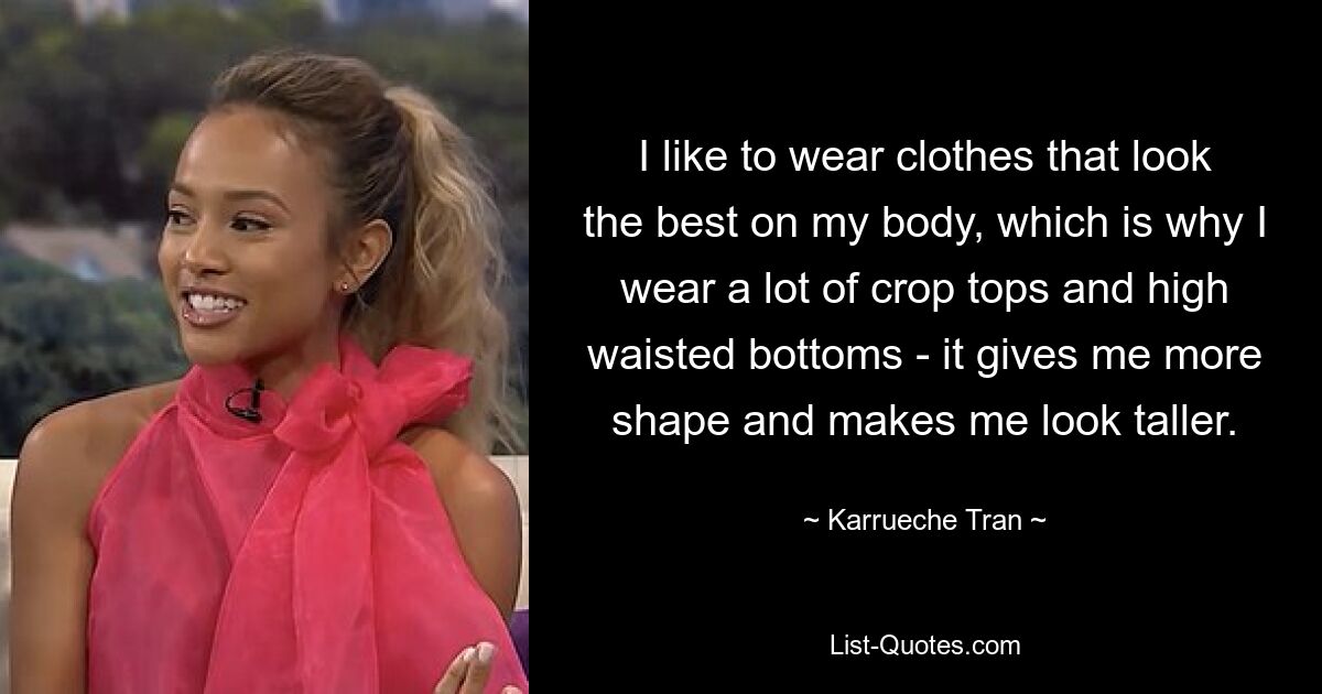 I like to wear clothes that look the best on my body, which is why I wear a lot of crop tops and high waisted bottoms - it gives me more shape and makes me look taller. — © Karrueche Tran