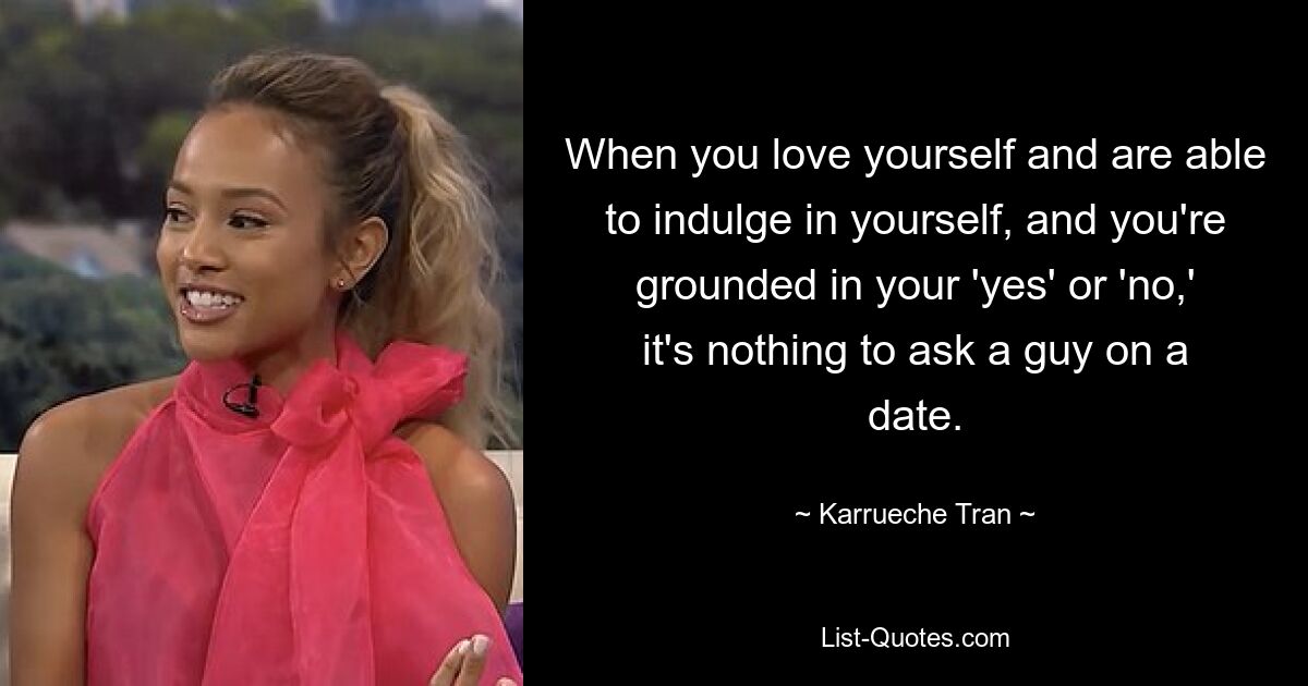 When you love yourself and are able to indulge in yourself, and you're grounded in your 'yes' or 'no,' it's nothing to ask a guy on a date. — © Karrueche Tran