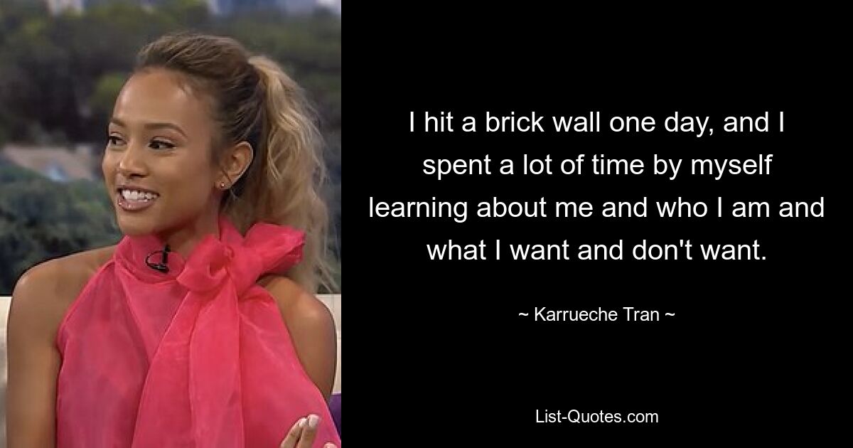 I hit a brick wall one day, and I spent a lot of time by myself learning about me and who I am and what I want and don't want. — © Karrueche Tran