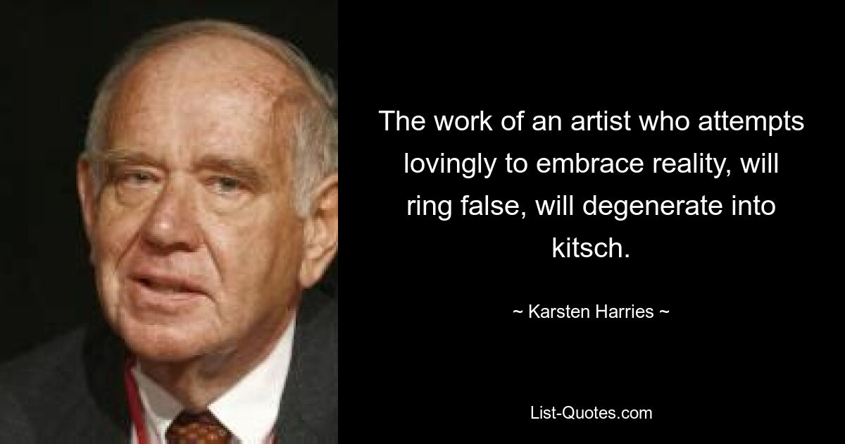 The work of an artist who attempts lovingly to embrace reality, will ring false, will degenerate into kitsch. — © Karsten Harries