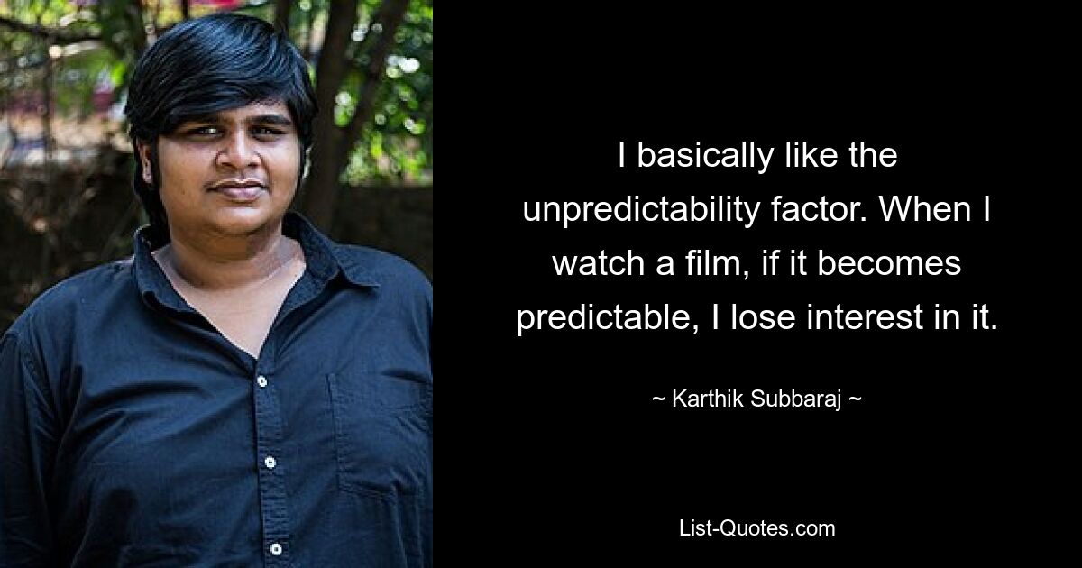 I basically like the unpredictability factor. When I watch a film, if it becomes predictable, I lose interest in it. — © Karthik Subbaraj