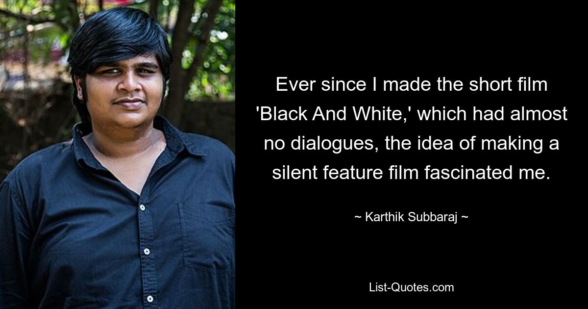 Ever since I made the short film 'Black And White,' which had almost no dialogues, the idea of making a silent feature film fascinated me. — © Karthik Subbaraj