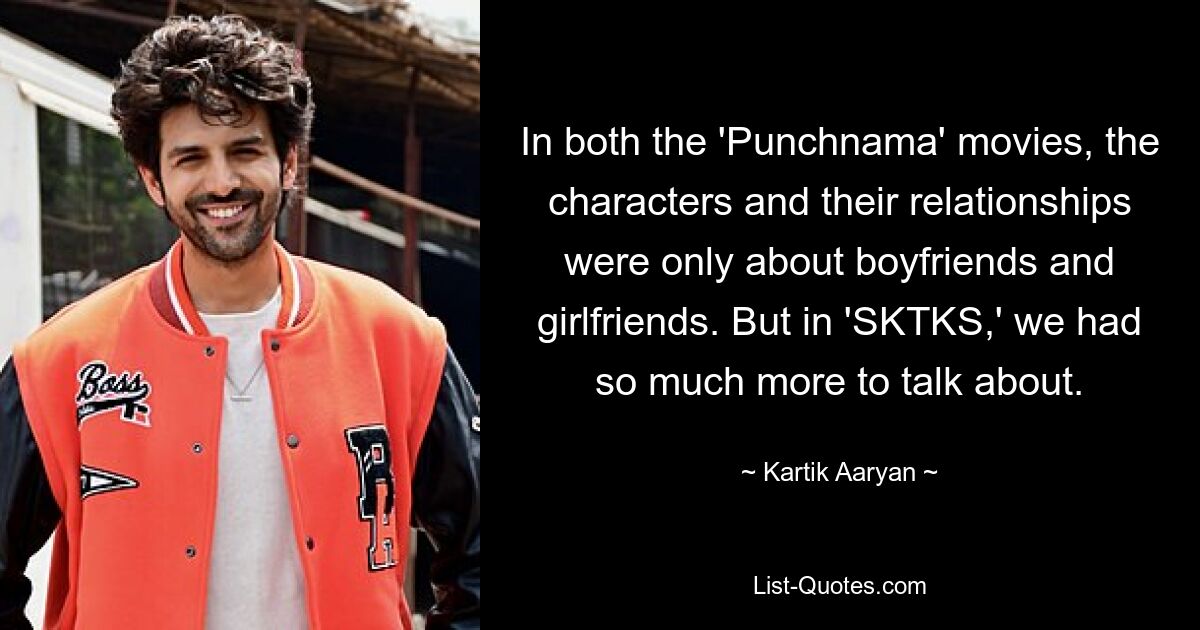 In both the 'Punchnama' movies, the characters and their relationships were only about boyfriends and girlfriends. But in 'SKTKS,' we had so much more to talk about. — © Kartik Aaryan