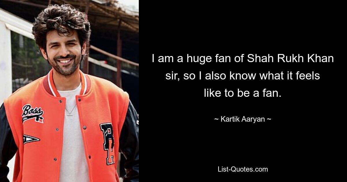 I am a huge fan of Shah Rukh Khan sir, so I also know what it feels like to be a fan. — © Kartik Aaryan