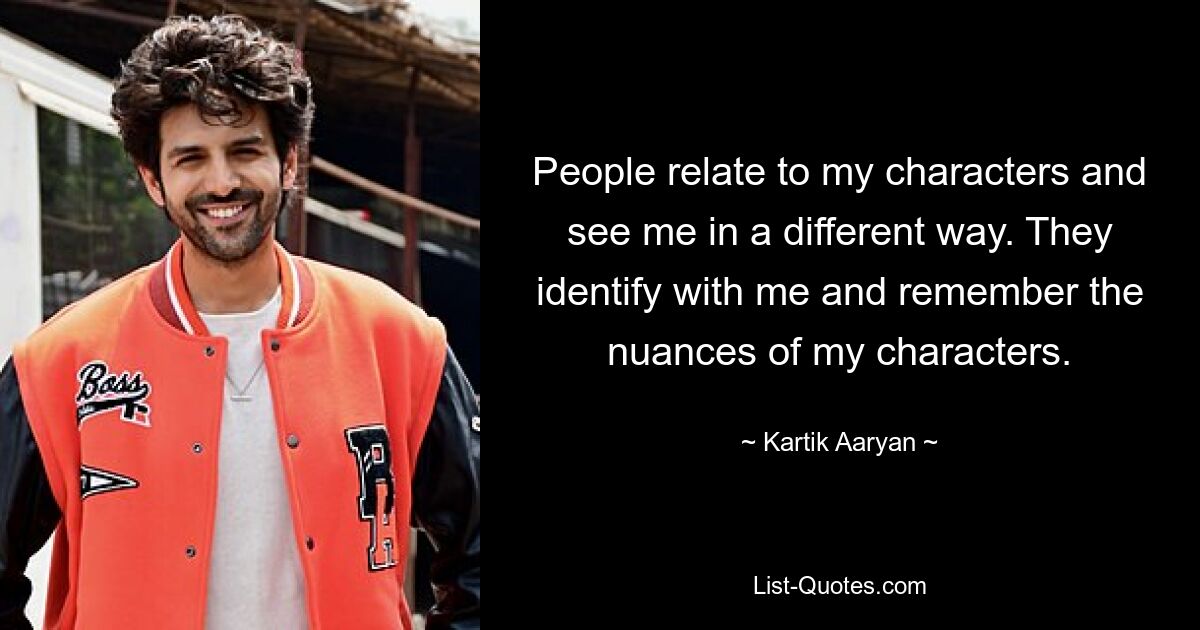 People relate to my characters and see me in a different way. They identify with me and remember the nuances of my characters. — © Kartik Aaryan