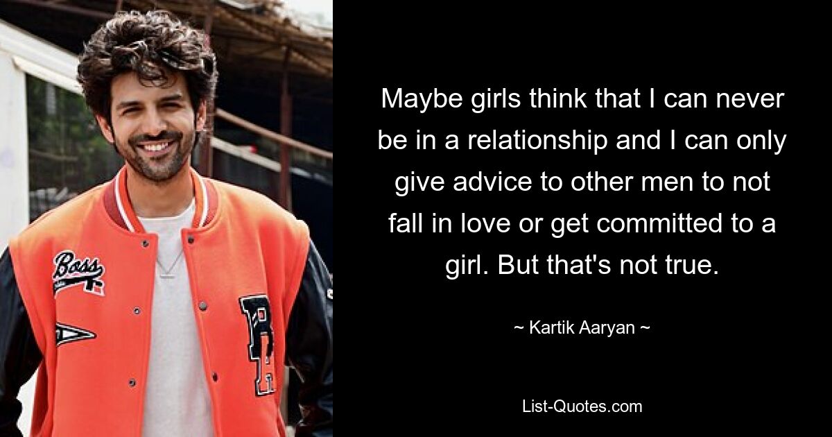 Maybe girls think that I can never be in a relationship and I can only give advice to other men to not fall in love or get committed to a girl. But that's not true. — © Kartik Aaryan