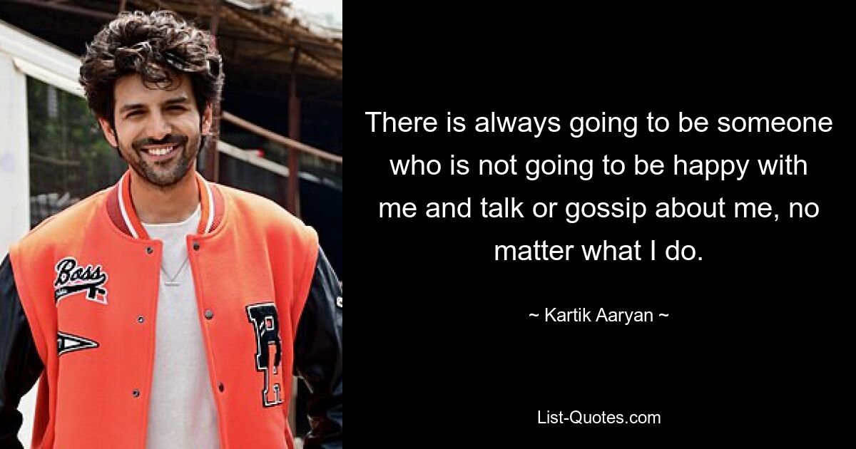 There is always going to be someone who is not going to be happy with me and talk or gossip about me, no matter what I do. — © Kartik Aaryan