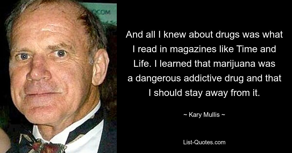 And all I knew about drugs was what I read in magazines like Time and Life. I learned that marijuana was a dangerous addictive drug and that I should stay away from it. — © Kary Mullis