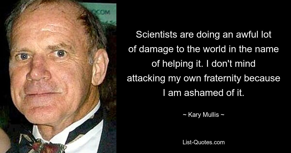 Scientists are doing an awful lot of damage to the world in the name of helping it. I don't mind attacking my own fraternity because I am ashamed of it. — © Kary Mullis