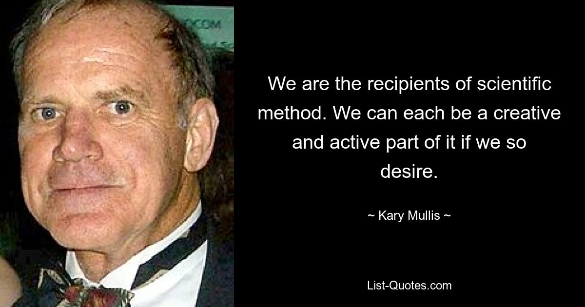 We are the recipients of scientific method. We can each be a creative and active part of it if we so desire. — © Kary Mullis