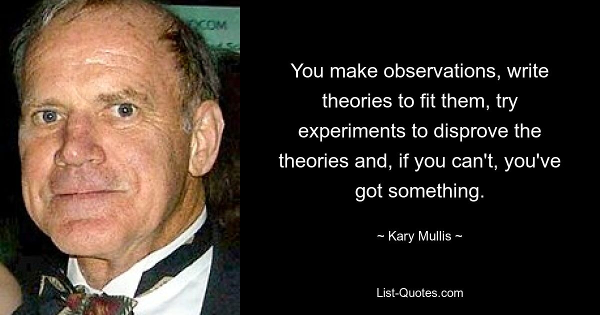 You make observations, write theories to fit them, try experiments to disprove the theories and, if you can't, you've got something. — © Kary Mullis