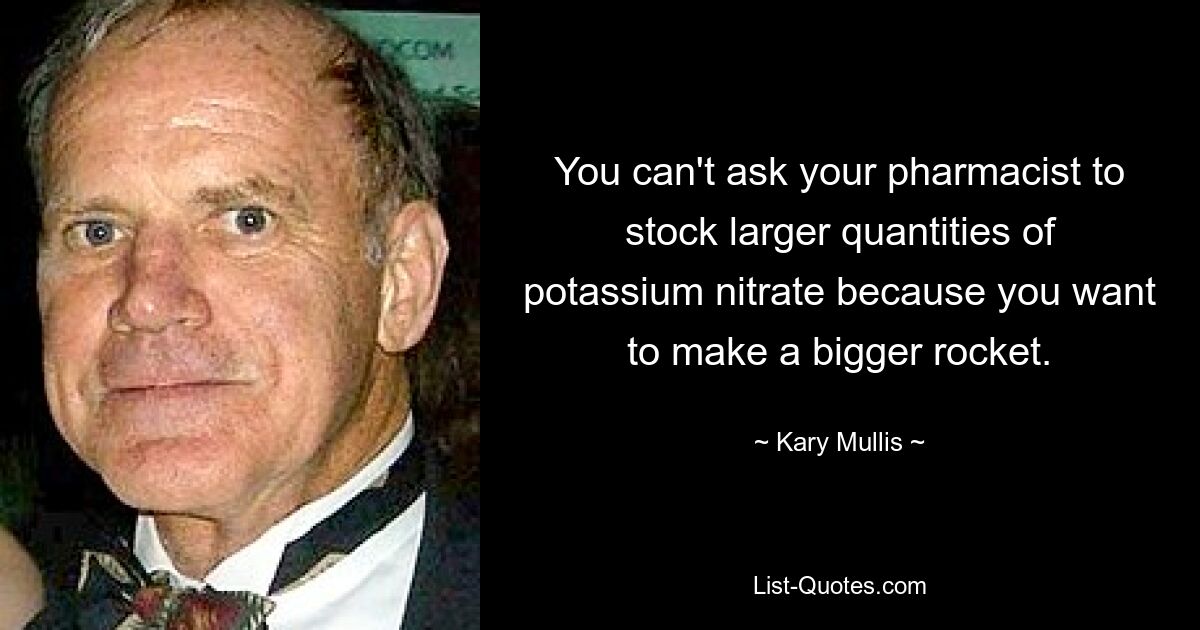 You can't ask your pharmacist to stock larger quantities of potassium nitrate because you want to make a bigger rocket. — © Kary Mullis