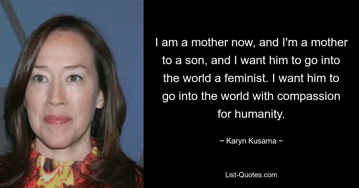 I am a mother now, and I'm a mother to a son, and I want him to go into the world a feminist. I want him to go into the world with compassion for humanity. — © Karyn Kusama