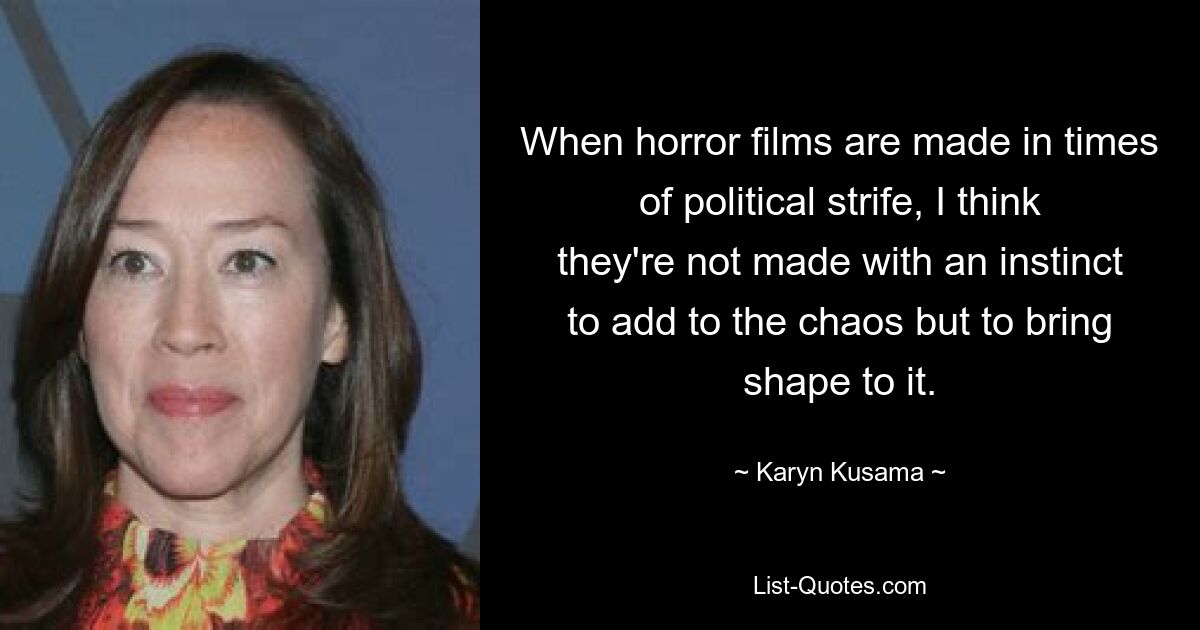 When horror films are made in times of political strife, I think they're not made with an instinct to add to the chaos but to bring shape to it. — © Karyn Kusama