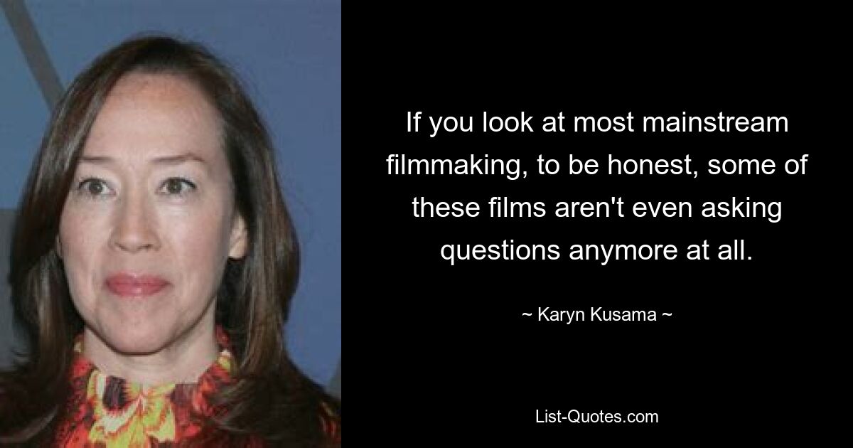 If you look at most mainstream filmmaking, to be honest, some of these films aren't even asking questions anymore at all. — © Karyn Kusama