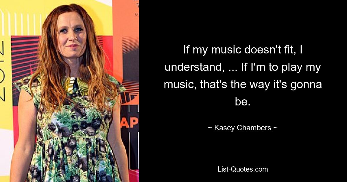 If my music doesn't fit, I understand, ... If I'm to play my music, that's the way it's gonna be. — © Kasey Chambers