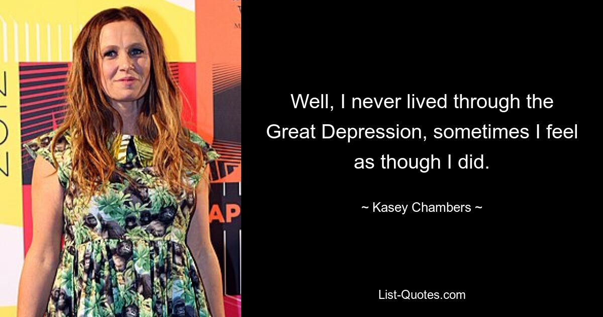 Well, I never lived through the Great Depression, sometimes I feel as though I did. — © Kasey Chambers