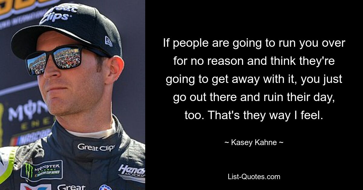 If people are going to run you over for no reason and think they're going to get away with it, you just go out there and ruin their day, too. That's they way I feel. — © Kasey Kahne