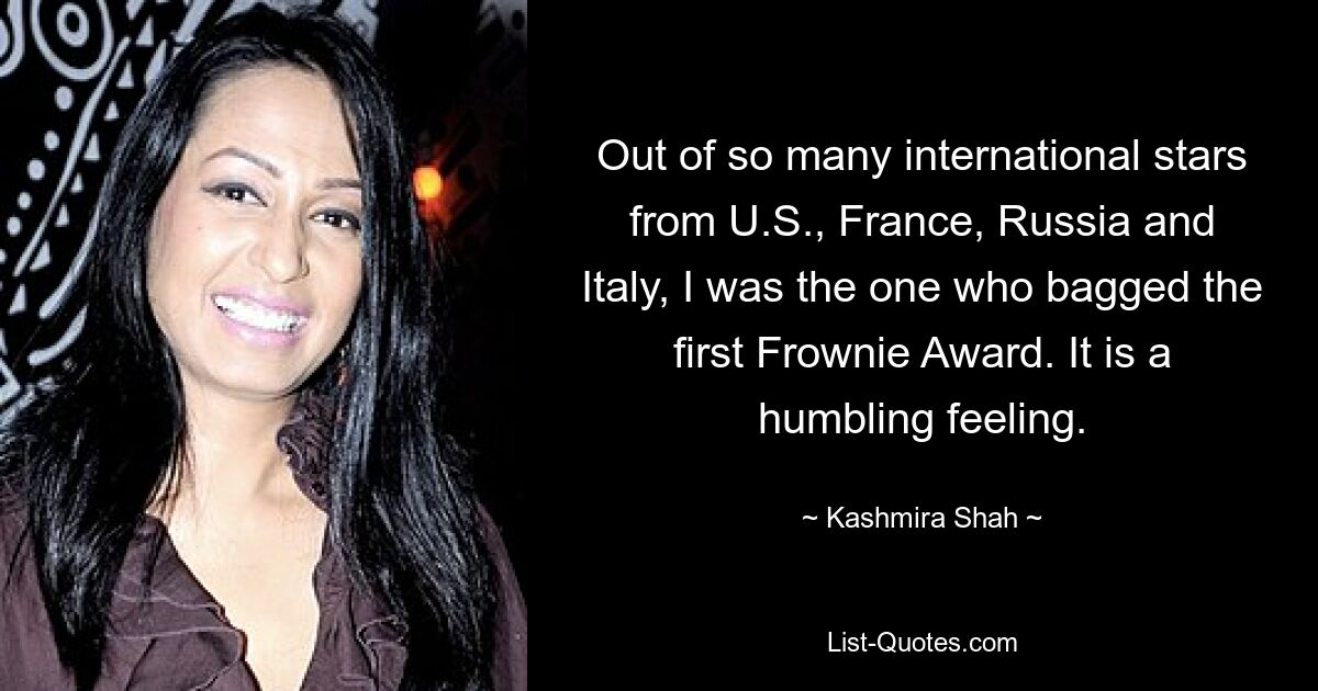 Out of so many international stars from U.S., France, Russia and Italy, I was the one who bagged the first Frownie Award. It is a humbling feeling. — © Kashmira Shah