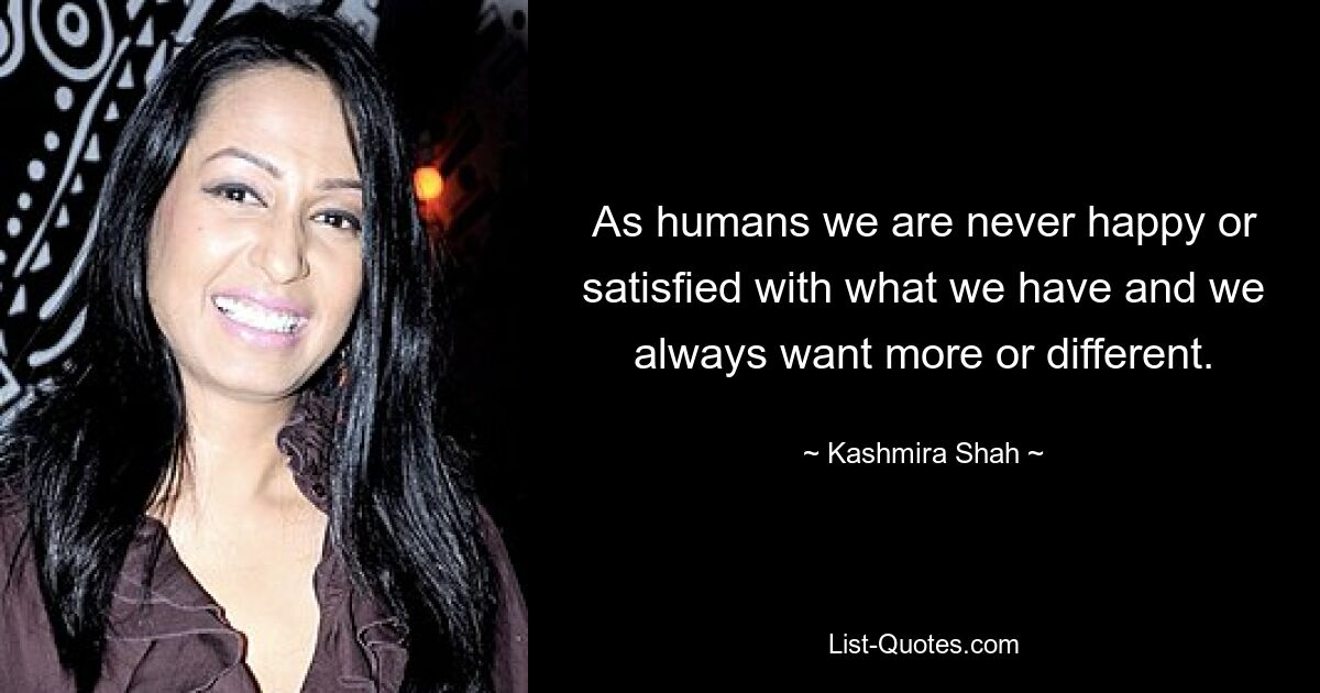 As humans we are never happy or satisfied with what we have and we always want more or different. — © Kashmira Shah