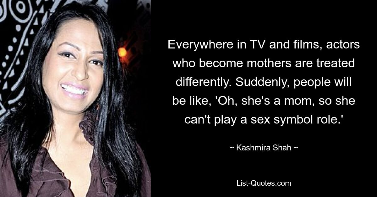 Everywhere in TV and films, actors who become mothers are treated differently. Suddenly, people will be like, 'Oh, she's a mom, so she can't play a sex symbol role.' — © Kashmira Shah