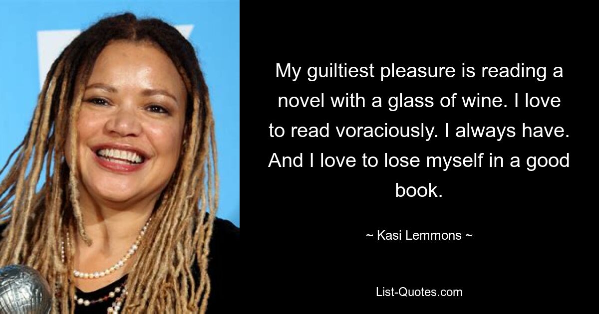 My guiltiest pleasure is reading a novel with a glass of wine. I love to read voraciously. I always have. And I love to lose myself in a good book. — © Kasi Lemmons