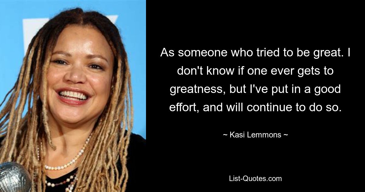 As someone who tried to be great. I don't know if one ever gets to greatness, but I've put in a good effort, and will continue to do so. — © Kasi Lemmons