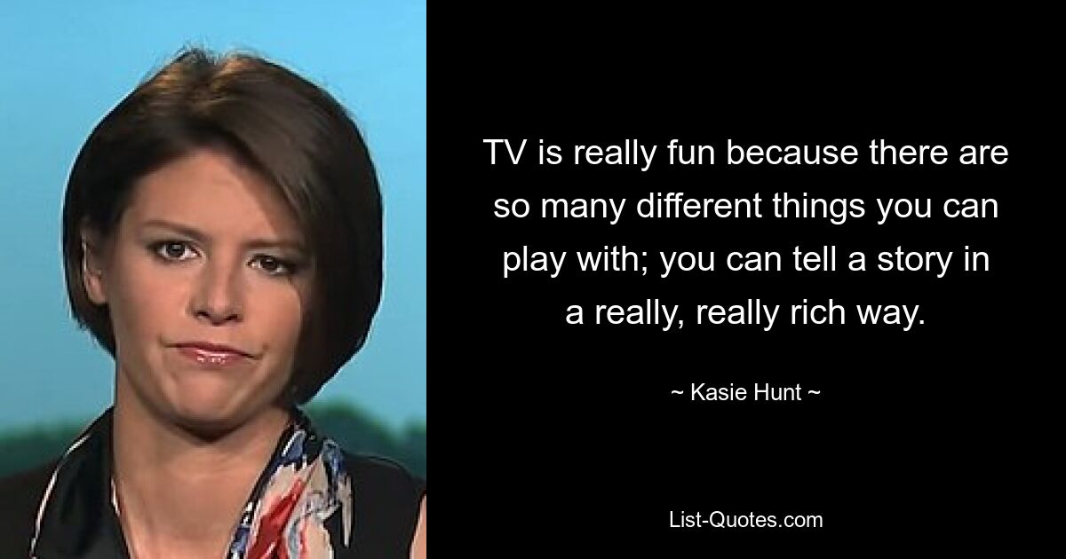 TV is really fun because there are so many different things you can play with; you can tell a story in a really, really rich way. — © Kasie Hunt