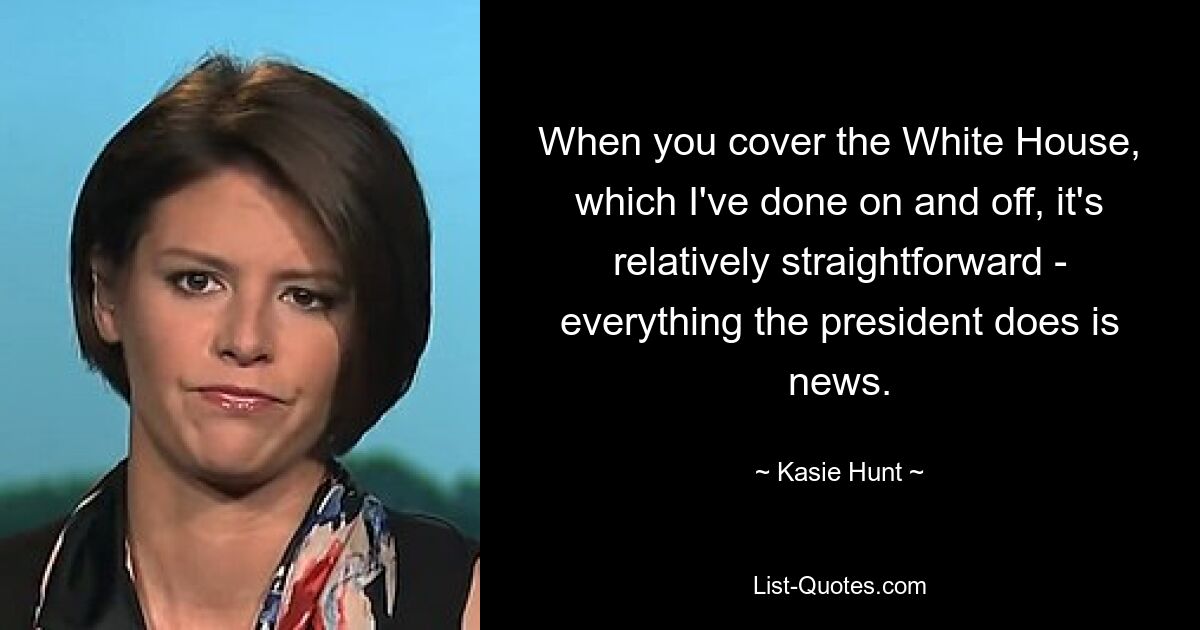 When you cover the White House, which I've done on and off, it's relatively straightforward - everything the president does is news. — © Kasie Hunt