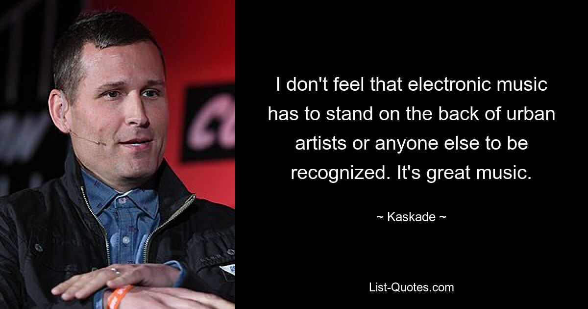 I don't feel that electronic music has to stand on the back of urban artists or anyone else to be recognized. It's great music. — © Kaskade