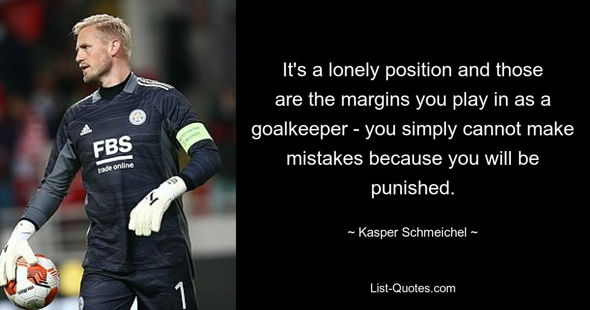 It's a lonely position and those are the margins you play in as a goalkeeper - you simply cannot make mistakes because you will be punished. — © Kasper Schmeichel