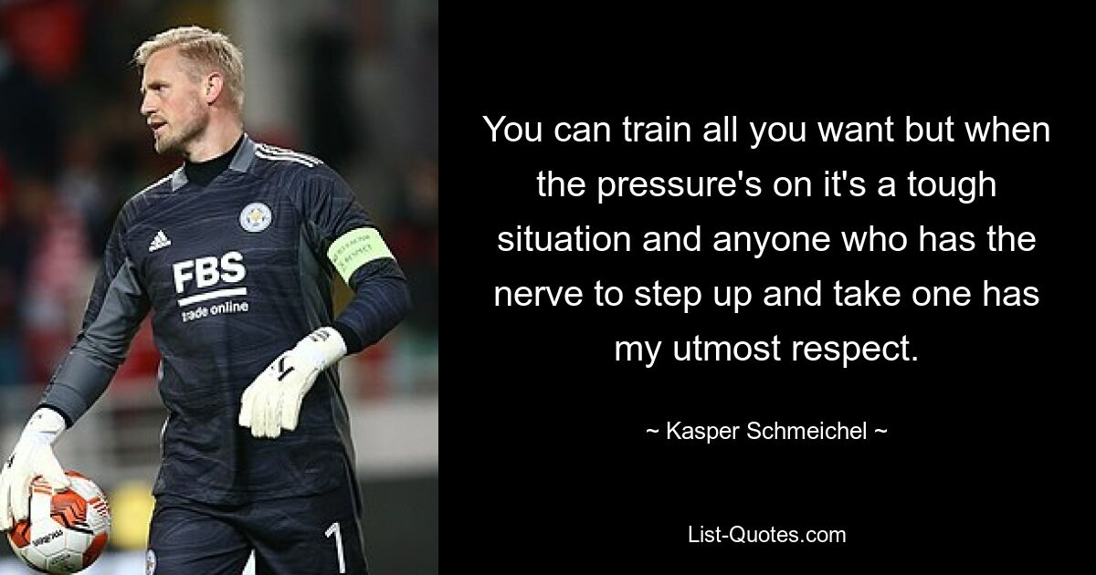 You can train all you want but when the pressure's on it's a tough situation and anyone who has the nerve to step up and take one has my utmost respect. — © Kasper Schmeichel