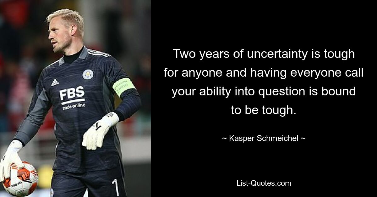 Two years of uncertainty is tough for anyone and having everyone call your ability into question is bound to be tough. — © Kasper Schmeichel