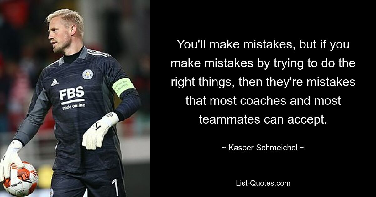 You'll make mistakes, but if you make mistakes by trying to do the right things, then they're mistakes that most coaches and most teammates can accept. — © Kasper Schmeichel