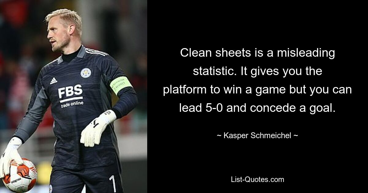 Clean sheets is a misleading statistic. It gives you the platform to win a game but you can lead 5-0 and concede a goal. — © Kasper Schmeichel