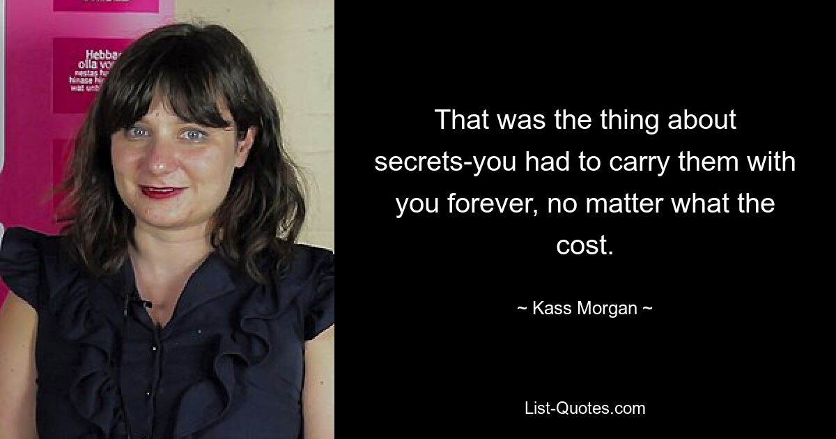 That was the thing about secrets-you had to carry them with you forever, no matter what the cost. — © Kass Morgan