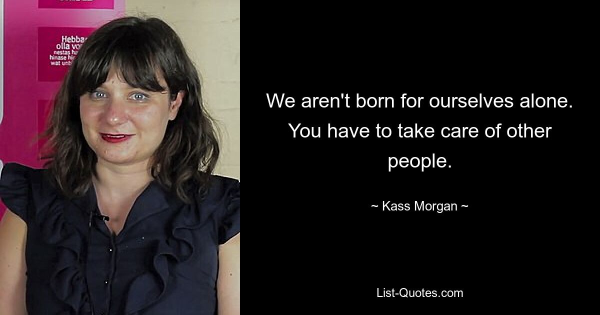 We aren't born for ourselves alone. You have to take care of other people. — © Kass Morgan